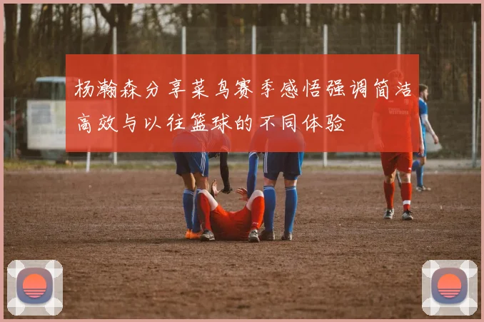 杨瀚森分享菜鸟赛季感悟强调简洁高效与以往篮球的不同体验