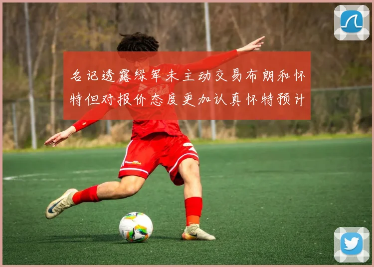 名记透露绿军未主动交易布朗和怀特但对报价态度更加认真怀特预计留队