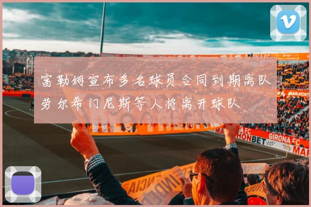 富勒姆宣布多名球员合同到期离队劳尔希门尼斯等人将离开球队