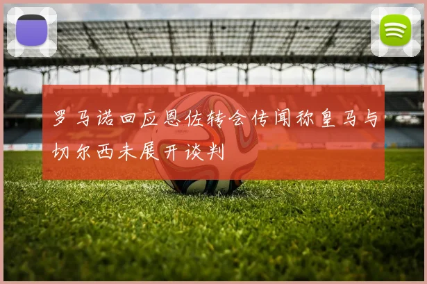罗马诺回应恩佐转会传闻称皇马与切尔西未展开谈判