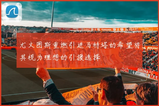 尤文图斯重燃引进马特塔的希望将其视为理想的引援选择