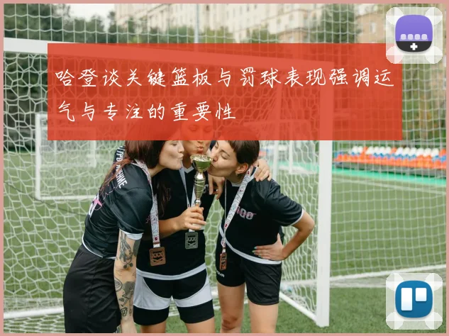 哈登谈关键篮板与罚球表现强调运气与专注的重要性
