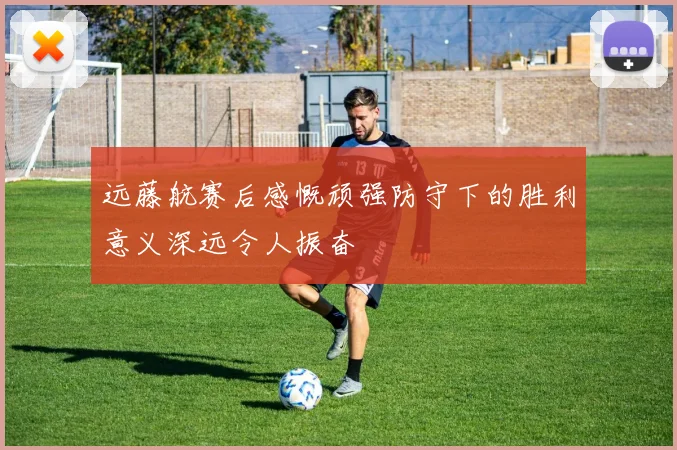 远藤航赛后感慨顽强防守下的胜利意义深远令人振奋