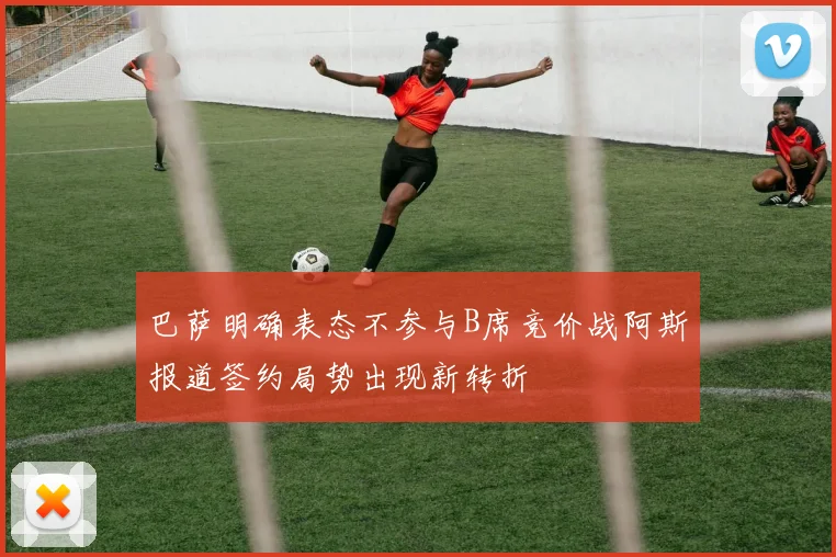 巴萨明确表态不参与B席竞价战阿斯报道签约局势出现新转折