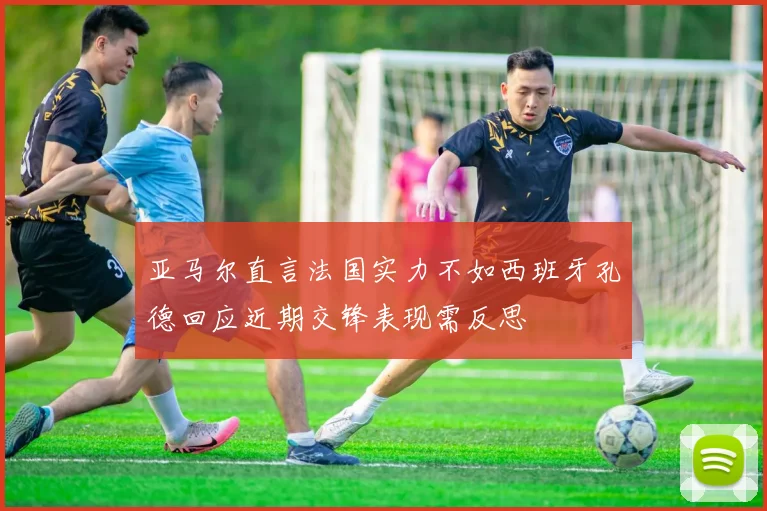 亚马尔直言法国实力不如西班牙孔德回应近期交锋表现需反思