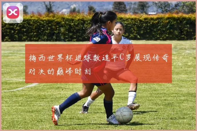 梅西世界杯进球数追平C罗展现传奇对决的巅峰时刻