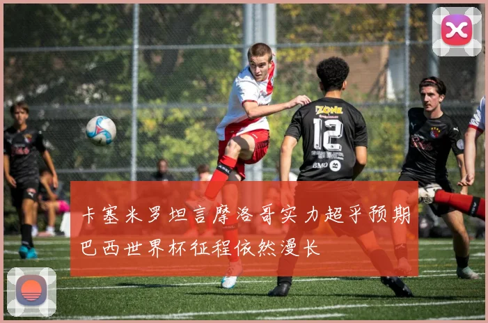 卡塞米罗坦言摩洛哥实力超乎预期巴西世界杯征程依然漫长