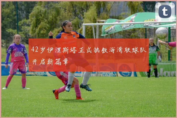 42岁伊涅斯塔正式执教海湾联球队开启新篇章