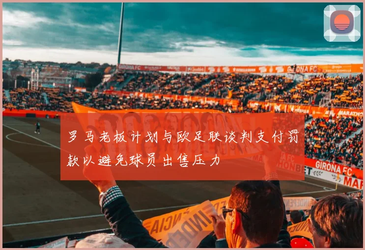 罗马老板计划与欧足联谈判支付罚款以避免球员出售压力