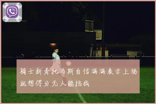 骑士新秀托马斯自信满满表示上场就想得分无人能挡我