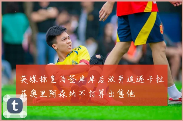 英媒称皇马签库库后放弃追逐卡拉菲奥里阿森纳不打算出售他